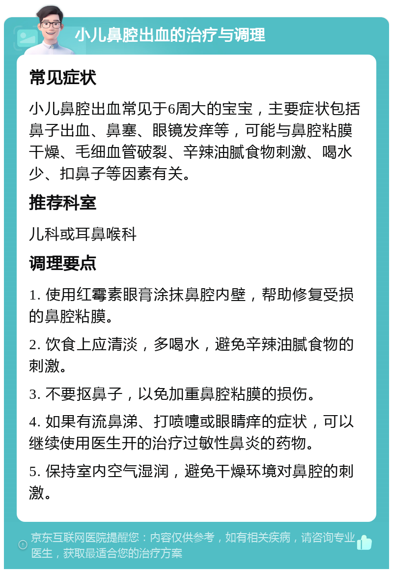 小儿鼻腔出血的治疗与调理 常见症状 小儿鼻腔出血常见于6周大的宝宝，主要症状包括鼻子出血、鼻塞、眼镜发痒等，可能与鼻腔粘膜干燥、毛细血管破裂、辛辣油腻食物刺激、喝水少、扣鼻子等因素有关。 推荐科室 儿科或耳鼻喉科 调理要点 1. 使用红霉素眼膏涂抹鼻腔内壁，帮助修复受损的鼻腔粘膜。 2. 饮食上应清淡，多喝水，避免辛辣油腻食物的刺激。 3. 不要抠鼻子，以免加重鼻腔粘膜的损伤。 4. 如果有流鼻涕、打喷嚏或眼睛痒的症状，可以继续使用医生开的治疗过敏性鼻炎的药物。 5. 保持室内空气湿润，避免干燥环境对鼻腔的刺激。