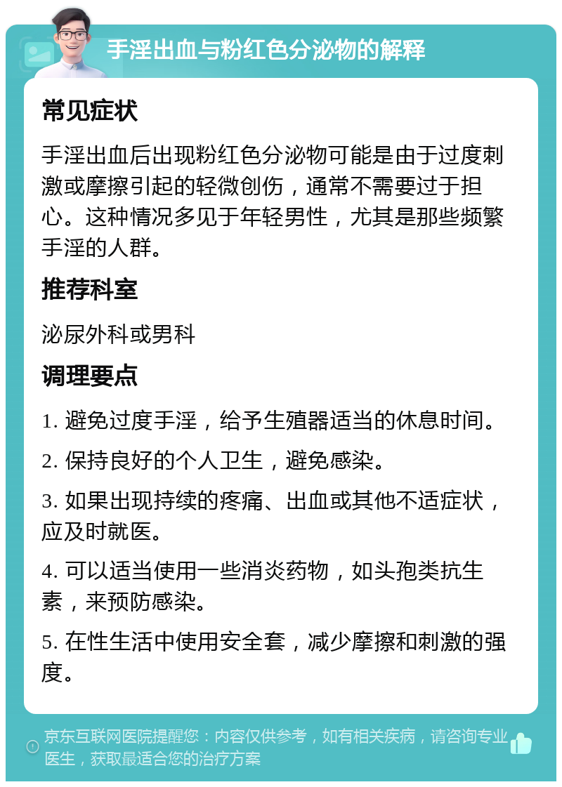 手淫出血与粉红色分泌物的解释 常见症状 手淫出血后出现粉红色分泌物可能是由于过度刺激或摩擦引起的轻微创伤，通常不需要过于担心。这种情况多见于年轻男性，尤其是那些频繁手淫的人群。 推荐科室 泌尿外科或男科 调理要点 1. 避免过度手淫，给予生殖器适当的休息时间。 2. 保持良好的个人卫生，避免感染。 3. 如果出现持续的疼痛、出血或其他不适症状，应及时就医。 4. 可以适当使用一些消炎药物，如头孢类抗生素，来预防感染。 5. 在性生活中使用安全套，减少摩擦和刺激的强度。