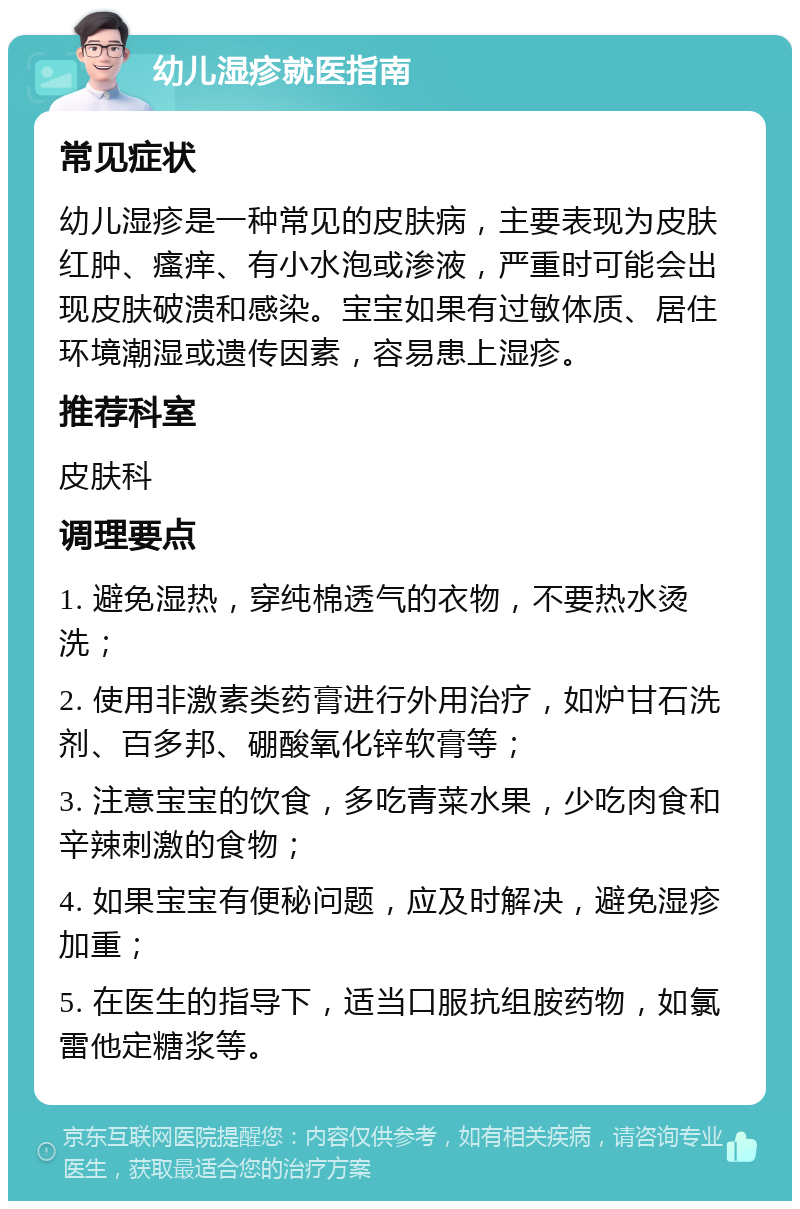 幼儿湿疹就医指南 常见症状 幼儿湿疹是一种常见的皮肤病，主要表现为皮肤红肿、瘙痒、有小水泡或渗液，严重时可能会出现皮肤破溃和感染。宝宝如果有过敏体质、居住环境潮湿或遗传因素，容易患上湿疹。 推荐科室 皮肤科 调理要点 1. 避免湿热，穿纯棉透气的衣物，不要热水烫洗； 2. 使用非激素类药膏进行外用治疗，如炉甘石洗剂、百多邦、硼酸氧化锌软膏等； 3. 注意宝宝的饮食，多吃青菜水果，少吃肉食和辛辣刺激的食物； 4. 如果宝宝有便秘问题，应及时解决，避免湿疹加重； 5. 在医生的指导下，适当口服抗组胺药物，如氯雷他定糖浆等。