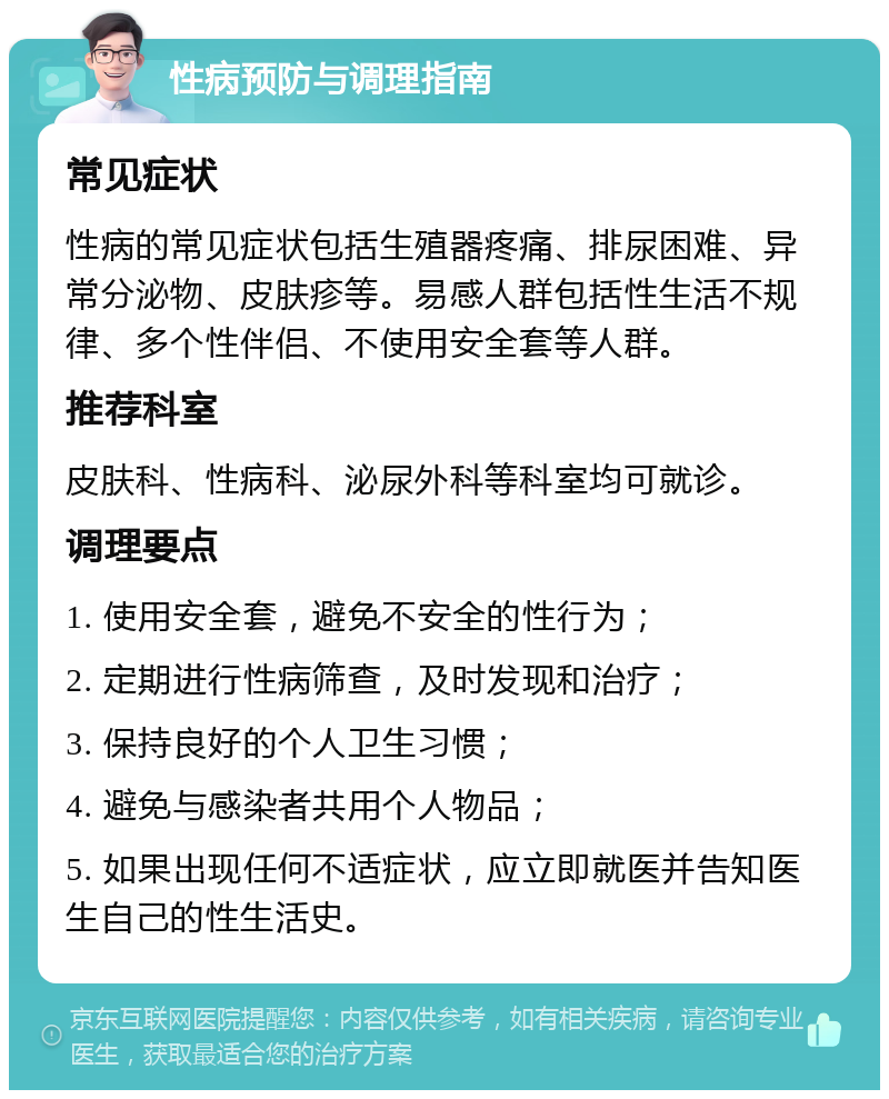 性病预防与调理指南 常见症状 性病的常见症状包括生殖器疼痛、排尿困难、异常分泌物、皮肤疹等。易感人群包括性生活不规律、多个性伴侣、不使用安全套等人群。 推荐科室 皮肤科、性病科、泌尿外科等科室均可就诊。 调理要点 1. 使用安全套，避免不安全的性行为； 2. 定期进行性病筛查，及时发现和治疗； 3. 保持良好的个人卫生习惯； 4. 避免与感染者共用个人物品； 5. 如果出现任何不适症状，应立即就医并告知医生自己的性生活史。