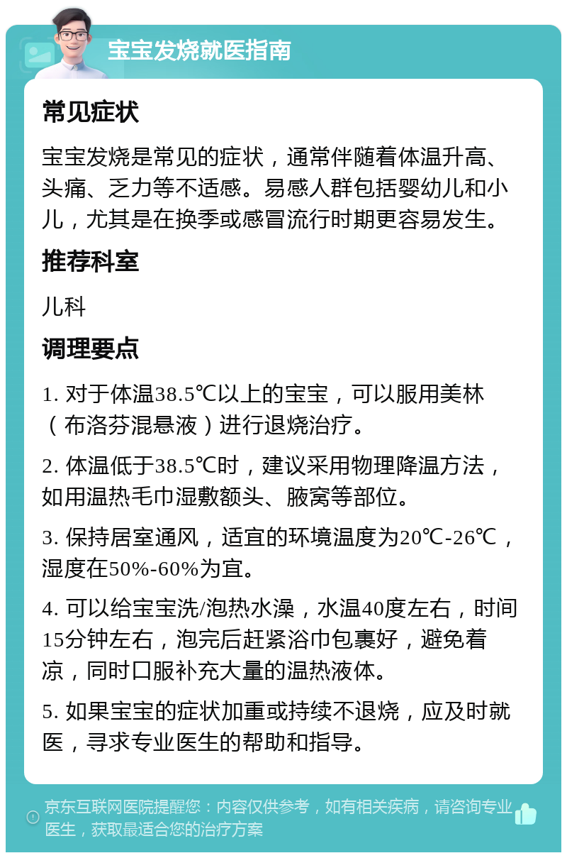 宝宝发烧就医指南 常见症状 宝宝发烧是常见的症状，通常伴随着体温升高、头痛、乏力等不适感。易感人群包括婴幼儿和小儿，尤其是在换季或感冒流行时期更容易发生。 推荐科室 儿科 调理要点 1. 对于体温38.5℃以上的宝宝，可以服用美林（布洛芬混悬液）进行退烧治疗。 2. 体温低于38.5℃时，建议采用物理降温方法，如用温热毛巾湿敷额头、腋窝等部位。 3. 保持居室通风，适宜的环境温度为20℃-26℃，湿度在50%-60%为宜。 4. 可以给宝宝洗/泡热水澡，水温40度左右，时间15分钟左右，泡完后赶紧浴巾包裹好，避免着凉，同时口服补充大量的温热液体。 5. 如果宝宝的症状加重或持续不退烧，应及时就医，寻求专业医生的帮助和指导。