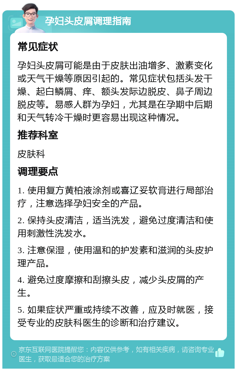 孕妇头皮屑调理指南 常见症状 孕妇头皮屑可能是由于皮肤出油增多、激素变化或天气干燥等原因引起的。常见症状包括头发干燥、起白鳞屑、痒、额头发际边脱皮、鼻子周边脱皮等。易感人群为孕妇，尤其是在孕期中后期和天气转冷干燥时更容易出现这种情况。 推荐科室 皮肤科 调理要点 1. 使用复方黄柏液涂剂或喜辽妥软膏进行局部治疗，注意选择孕妇安全的产品。 2. 保持头皮清洁，适当洗发，避免过度清洁和使用刺激性洗发水。 3. 注意保湿，使用温和的护发素和滋润的头皮护理产品。 4. 避免过度摩擦和刮擦头皮，减少头皮屑的产生。 5. 如果症状严重或持续不改善，应及时就医，接受专业的皮肤科医生的诊断和治疗建议。