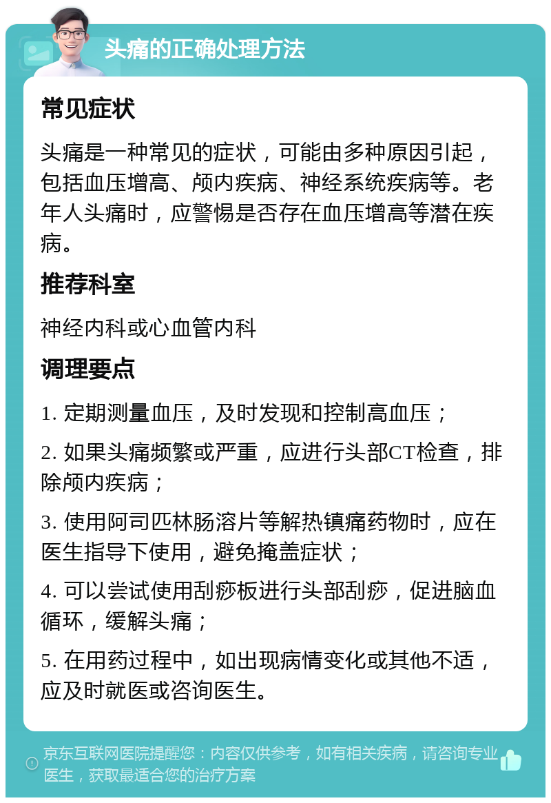 头痛的正确处理方法 常见症状 头痛是一种常见的症状，可能由多种原因引起，包括血压增高、颅内疾病、神经系统疾病等。老年人头痛时，应警惕是否存在血压增高等潜在疾病。 推荐科室 神经内科或心血管内科 调理要点 1. 定期测量血压，及时发现和控制高血压； 2. 如果头痛频繁或严重，应进行头部CT检查，排除颅内疾病； 3. 使用阿司匹林肠溶片等解热镇痛药物时，应在医生指导下使用，避免掩盖症状； 4. 可以尝试使用刮痧板进行头部刮痧，促进脑血循环，缓解头痛； 5. 在用药过程中，如出现病情变化或其他不适，应及时就医或咨询医生。