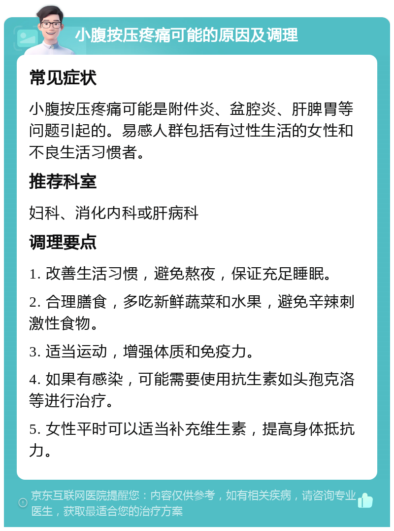 小腹按压疼痛可能的原因及调理 常见症状 小腹按压疼痛可能是附件炎、盆腔炎、肝脾胃等问题引起的。易感人群包括有过性生活的女性和不良生活习惯者。 推荐科室 妇科、消化内科或肝病科 调理要点 1. 改善生活习惯，避免熬夜，保证充足睡眠。 2. 合理膳食，多吃新鲜蔬菜和水果，避免辛辣刺激性食物。 3. 适当运动，增强体质和免疫力。 4. 如果有感染，可能需要使用抗生素如头孢克洛等进行治疗。 5. 女性平时可以适当补充维生素，提高身体抵抗力。