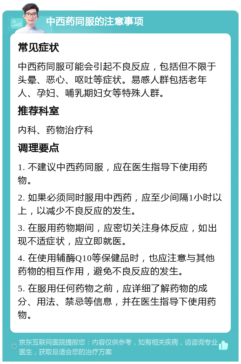 中西药同服的注意事项 常见症状 中西药同服可能会引起不良反应，包括但不限于头晕、恶心、呕吐等症状。易感人群包括老年人、孕妇、哺乳期妇女等特殊人群。 推荐科室 内科、药物治疗科 调理要点 1. 不建议中西药同服，应在医生指导下使用药物。 2. 如果必须同时服用中西药，应至少间隔1小时以上，以减少不良反应的发生。 3. 在服用药物期间，应密切关注身体反应，如出现不适症状，应立即就医。 4. 在使用辅酶Q10等保健品时，也应注意与其他药物的相互作用，避免不良反应的发生。 5. 在服用任何药物之前，应详细了解药物的成分、用法、禁忌等信息，并在医生指导下使用药物。