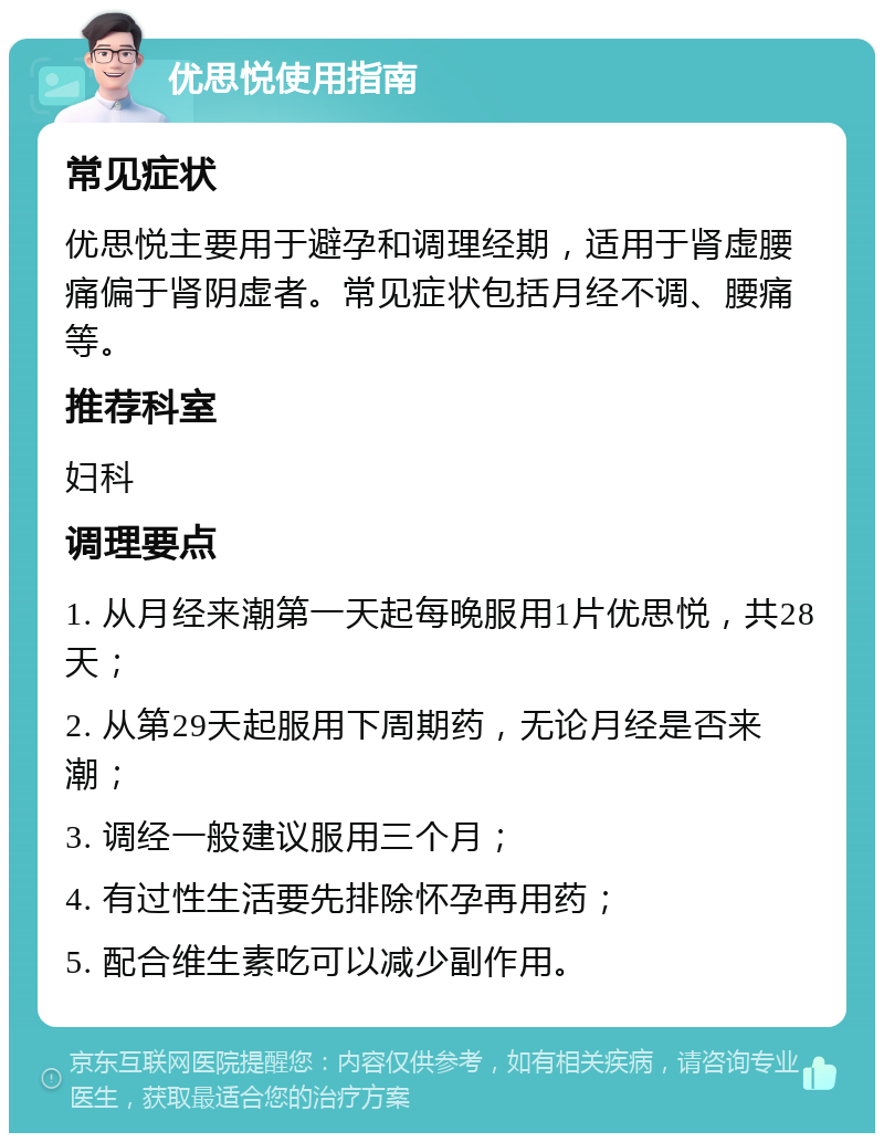 优思悦使用指南 常见症状 优思悦主要用于避孕和调理经期，适用于肾虚腰痛偏于肾阴虚者。常见症状包括月经不调、腰痛等。 推荐科室 妇科 调理要点 1. 从月经来潮第一天起每晚服用1片优思悦，共28天； 2. 从第29天起服用下周期药，无论月经是否来潮； 3. 调经一般建议服用三个月； 4. 有过性生活要先排除怀孕再用药； 5. 配合维生素吃可以减少副作用。