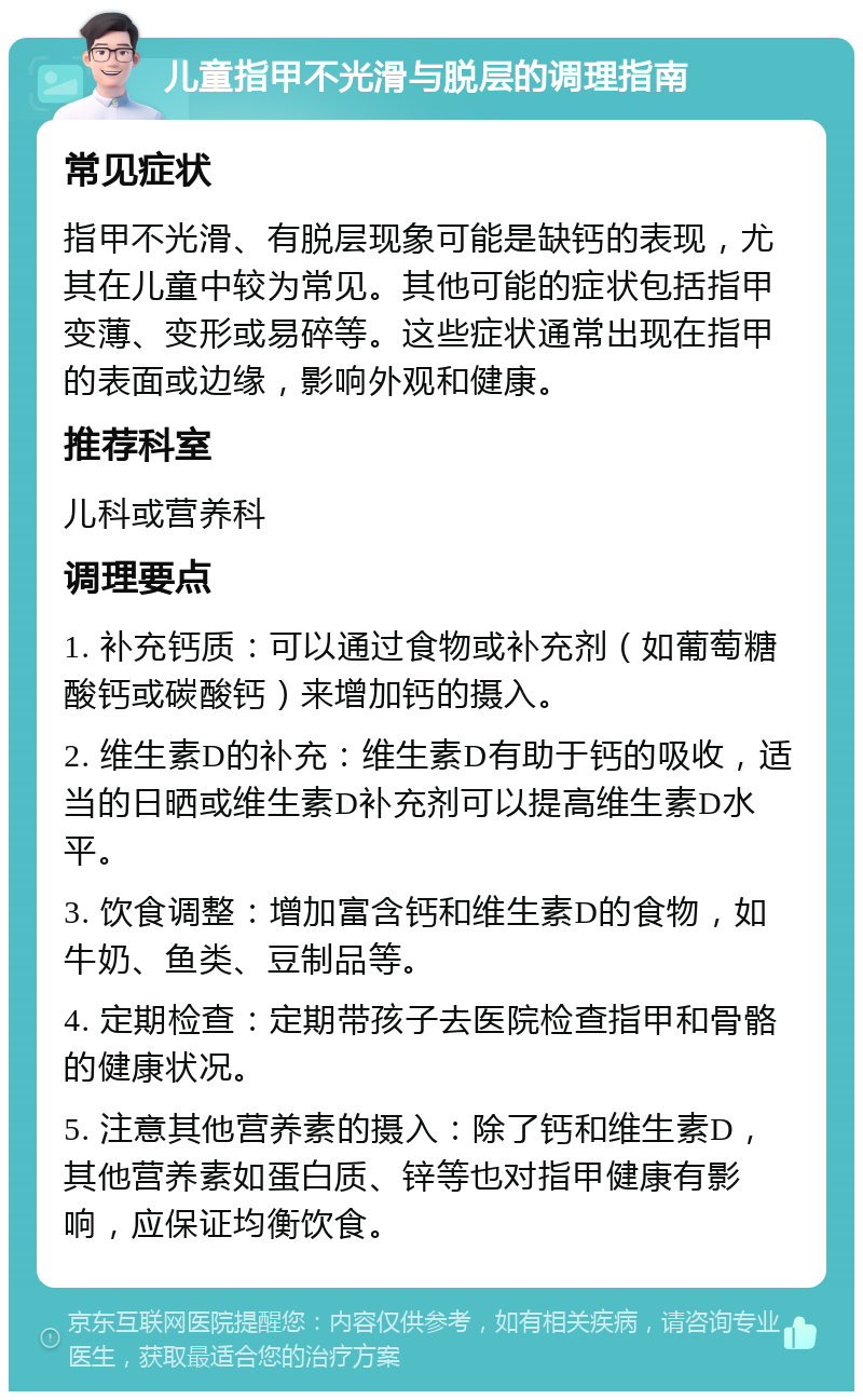 儿童指甲不光滑与脱层的调理指南 常见症状 指甲不光滑、有脱层现象可能是缺钙的表现，尤其在儿童中较为常见。其他可能的症状包括指甲变薄、变形或易碎等。这些症状通常出现在指甲的表面或边缘，影响外观和健康。 推荐科室 儿科或营养科 调理要点 1. 补充钙质：可以通过食物或补充剂（如葡萄糖酸钙或碳酸钙）来增加钙的摄入。 2. 维生素D的补充：维生素D有助于钙的吸收，适当的日晒或维生素D补充剂可以提高维生素D水平。 3. 饮食调整：增加富含钙和维生素D的食物，如牛奶、鱼类、豆制品等。 4. 定期检查：定期带孩子去医院检查指甲和骨骼的健康状况。 5. 注意其他营养素的摄入：除了钙和维生素D，其他营养素如蛋白质、锌等也对指甲健康有影响，应保证均衡饮食。