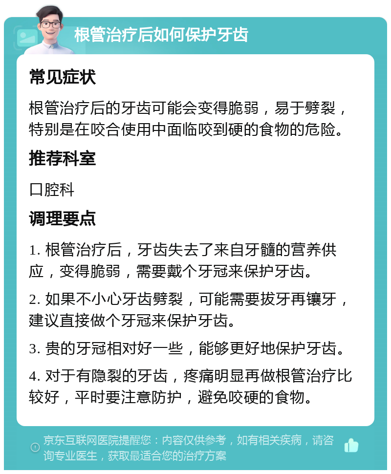 根管治疗后如何保护牙齿 常见症状 根管治疗后的牙齿可能会变得脆弱，易于劈裂，特别是在咬合使用中面临咬到硬的食物的危险。 推荐科室 口腔科 调理要点 1. 根管治疗后，牙齿失去了来自牙髓的营养供应，变得脆弱，需要戴个牙冠来保护牙齿。 2. 如果不小心牙齿劈裂，可能需要拔牙再镶牙，建议直接做个牙冠来保护牙齿。 3. 贵的牙冠相对好一些，能够更好地保护牙齿。 4. 对于有隐裂的牙齿，疼痛明显再做根管治疗比较好，平时要注意防护，避免咬硬的食物。