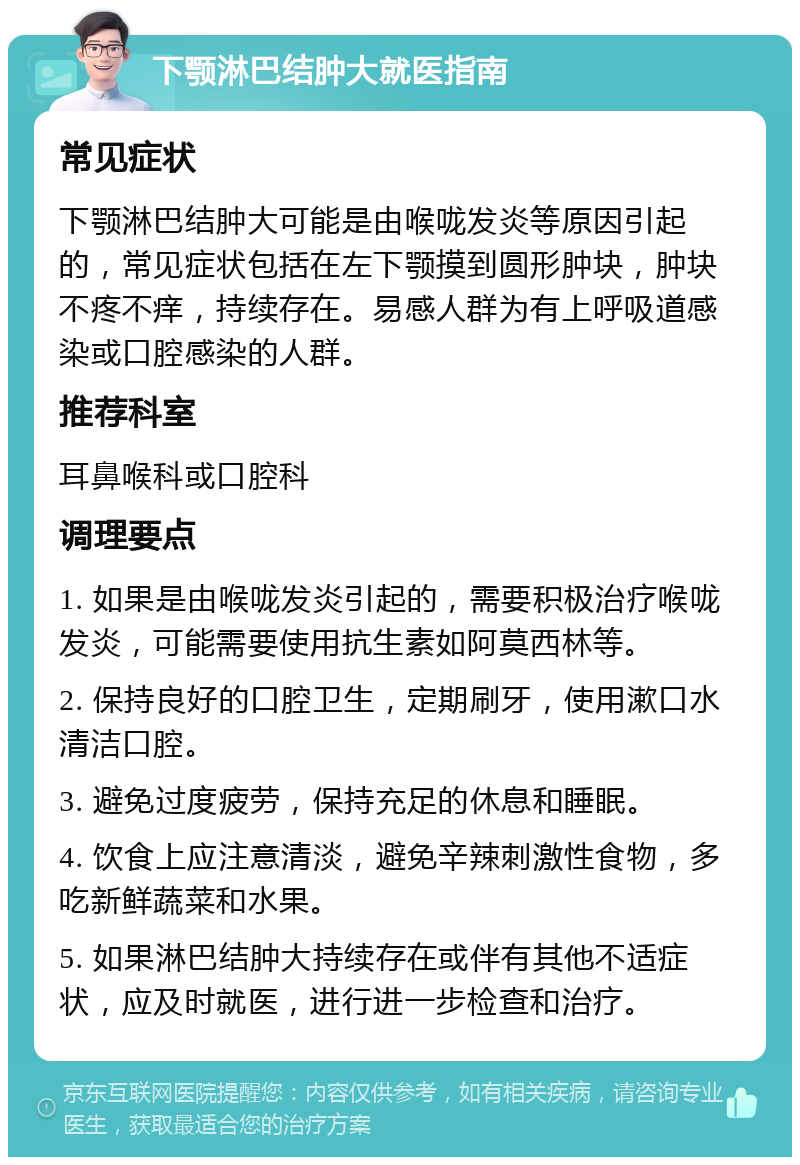 下颚淋巴结肿大就医指南 常见症状 下颚淋巴结肿大可能是由喉咙发炎等原因引起的，常见症状包括在左下颚摸到圆形肿块，肿块不疼不痒，持续存在。易感人群为有上呼吸道感染或口腔感染的人群。 推荐科室 耳鼻喉科或口腔科 调理要点 1. 如果是由喉咙发炎引起的，需要积极治疗喉咙发炎，可能需要使用抗生素如阿莫西林等。 2. 保持良好的口腔卫生，定期刷牙，使用漱口水清洁口腔。 3. 避免过度疲劳，保持充足的休息和睡眠。 4. 饮食上应注意清淡，避免辛辣刺激性食物，多吃新鲜蔬菜和水果。 5. 如果淋巴结肿大持续存在或伴有其他不适症状，应及时就医，进行进一步检查和治疗。