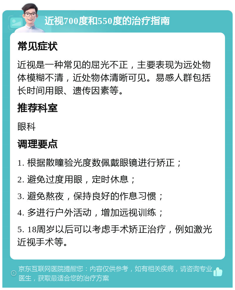 近视700度和550度的治疗指南 常见症状 近视是一种常见的屈光不正，主要表现为远处物体模糊不清，近处物体清晰可见。易感人群包括长时间用眼、遗传因素等。 推荐科室 眼科 调理要点 1. 根据散瞳验光度数佩戴眼镜进行矫正； 2. 避免过度用眼，定时休息； 3. 避免熬夜，保持良好的作息习惯； 4. 多进行户外活动，增加远视训练； 5. 18周岁以后可以考虑手术矫正治疗，例如激光近视手术等。