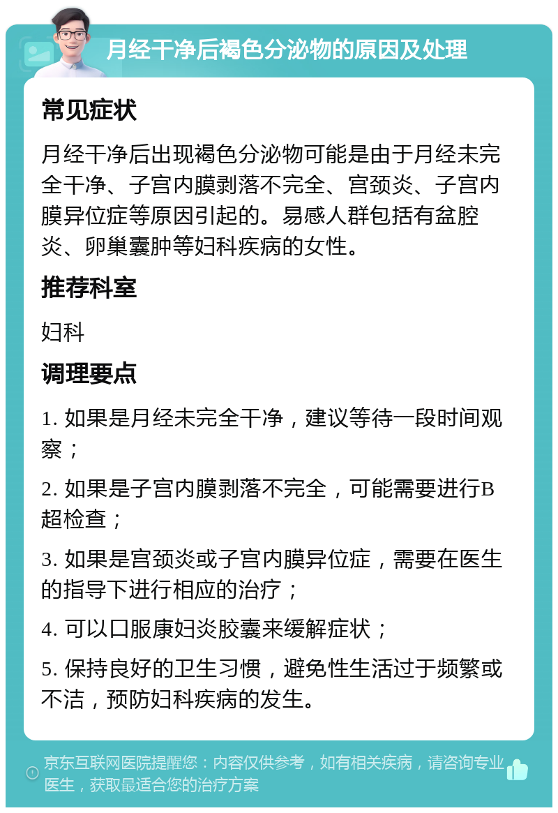 月经干净后褐色分泌物的原因及处理 常见症状 月经干净后出现褐色分泌物可能是由于月经未完全干净、子宫内膜剥落不完全、宫颈炎、子宫内膜异位症等原因引起的。易感人群包括有盆腔炎、卵巢囊肿等妇科疾病的女性。 推荐科室 妇科 调理要点 1. 如果是月经未完全干净，建议等待一段时间观察； 2. 如果是子宫内膜剥落不完全，可能需要进行B超检查； 3. 如果是宫颈炎或子宫内膜异位症，需要在医生的指导下进行相应的治疗； 4. 可以口服康妇炎胶囊来缓解症状； 5. 保持良好的卫生习惯，避免性生活过于频繁或不洁，预防妇科疾病的发生。