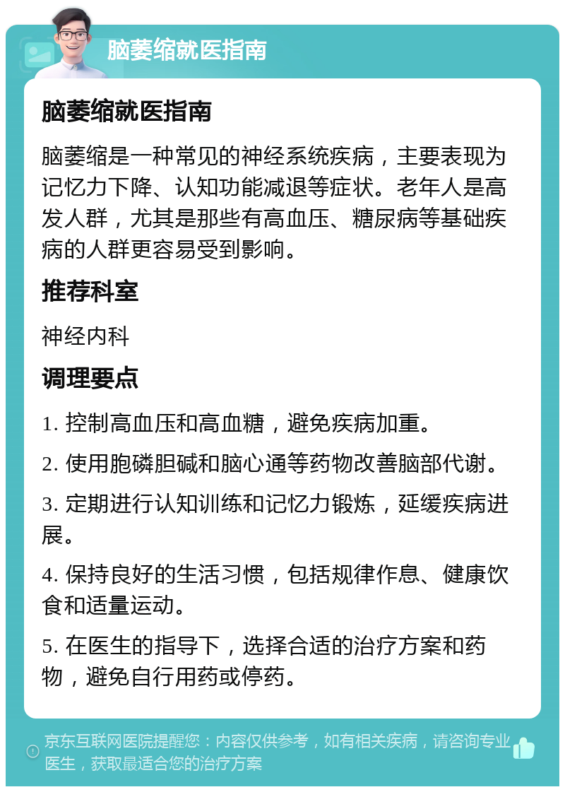 脑萎缩就医指南 脑萎缩就医指南 脑萎缩是一种常见的神经系统疾病，主要表现为记忆力下降、认知功能减退等症状。老年人是高发人群，尤其是那些有高血压、糖尿病等基础疾病的人群更容易受到影响。 推荐科室 神经内科 调理要点 1. 控制高血压和高血糖，避免疾病加重。 2. 使用胞磷胆碱和脑心通等药物改善脑部代谢。 3. 定期进行认知训练和记忆力锻炼，延缓疾病进展。 4. 保持良好的生活习惯，包括规律作息、健康饮食和适量运动。 5. 在医生的指导下，选择合适的治疗方案和药物，避免自行用药或停药。