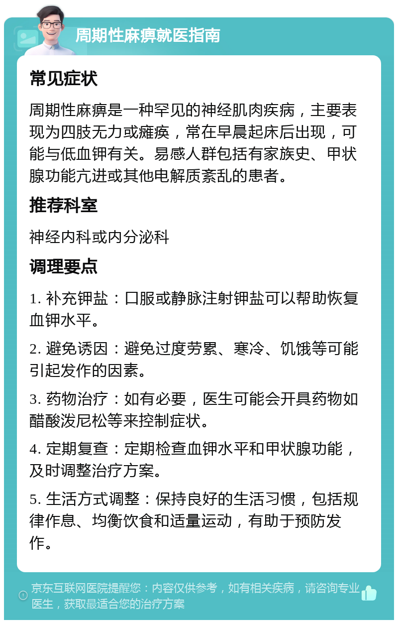 周期性麻痹就医指南 常见症状 周期性麻痹是一种罕见的神经肌肉疾病，主要表现为四肢无力或瘫痪，常在早晨起床后出现，可能与低血钾有关。易感人群包括有家族史、甲状腺功能亢进或其他电解质紊乱的患者。 推荐科室 神经内科或内分泌科 调理要点 1. 补充钾盐：口服或静脉注射钾盐可以帮助恢复血钾水平。 2. 避免诱因：避免过度劳累、寒冷、饥饿等可能引起发作的因素。 3. 药物治疗：如有必要，医生可能会开具药物如醋酸泼尼松等来控制症状。 4. 定期复查：定期检查血钾水平和甲状腺功能，及时调整治疗方案。 5. 生活方式调整：保持良好的生活习惯，包括规律作息、均衡饮食和适量运动，有助于预防发作。