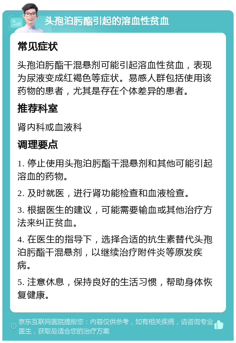 头孢泊肟酯引起的溶血性贫血 常见症状 头孢泊肟酯干混悬剂可能引起溶血性贫血，表现为尿液变成红褐色等症状。易感人群包括使用该药物的患者，尤其是存在个体差异的患者。 推荐科室 肾内科或血液科 调理要点 1. 停止使用头孢泊肟酯干混悬剂和其他可能引起溶血的药物。 2. 及时就医，进行肾功能检查和血液检查。 3. 根据医生的建议，可能需要输血或其他治疗方法来纠正贫血。 4. 在医生的指导下，选择合适的抗生素替代头孢泊肟酯干混悬剂，以继续治疗附件炎等原发疾病。 5. 注意休息，保持良好的生活习惯，帮助身体恢复健康。