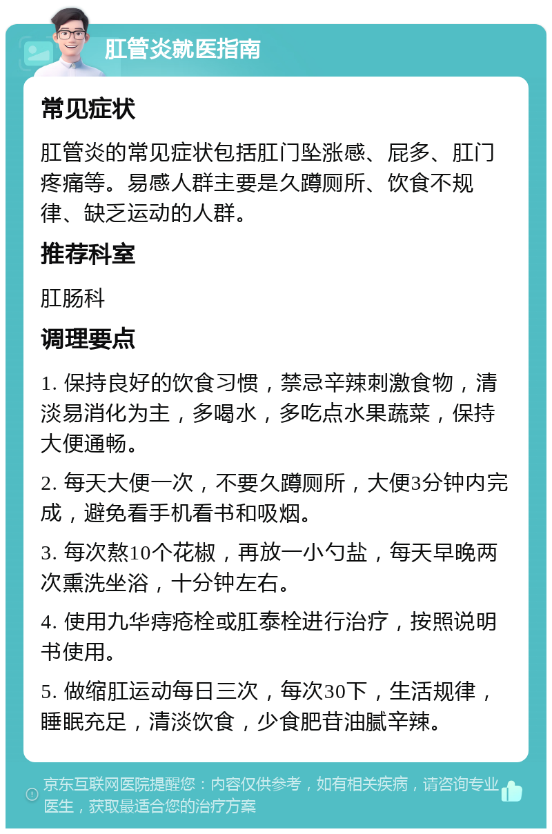 肛管炎就医指南 常见症状 肛管炎的常见症状包括肛门坠涨感、屁多、肛门疼痛等。易感人群主要是久蹲厕所、饮食不规律、缺乏运动的人群。 推荐科室 肛肠科 调理要点 1. 保持良好的饮食习惯，禁忌辛辣刺激食物，清淡易消化为主，多喝水，多吃点水果蔬菜，保持大便通畅。 2. 每天大便一次，不要久蹲厕所，大便3分钟内完成，避免看手机看书和吸烟。 3. 每次熬10个花椒，再放一小勺盐，每天早晚两次熏洗坐浴，十分钟左右。 4. 使用九华痔疮栓或肛泰栓进行治疗，按照说明书使用。 5. 做缩肛运动每日三次，每次30下，生活规律，睡眠充足，清淡饮食，少食肥苷油腻辛辣。