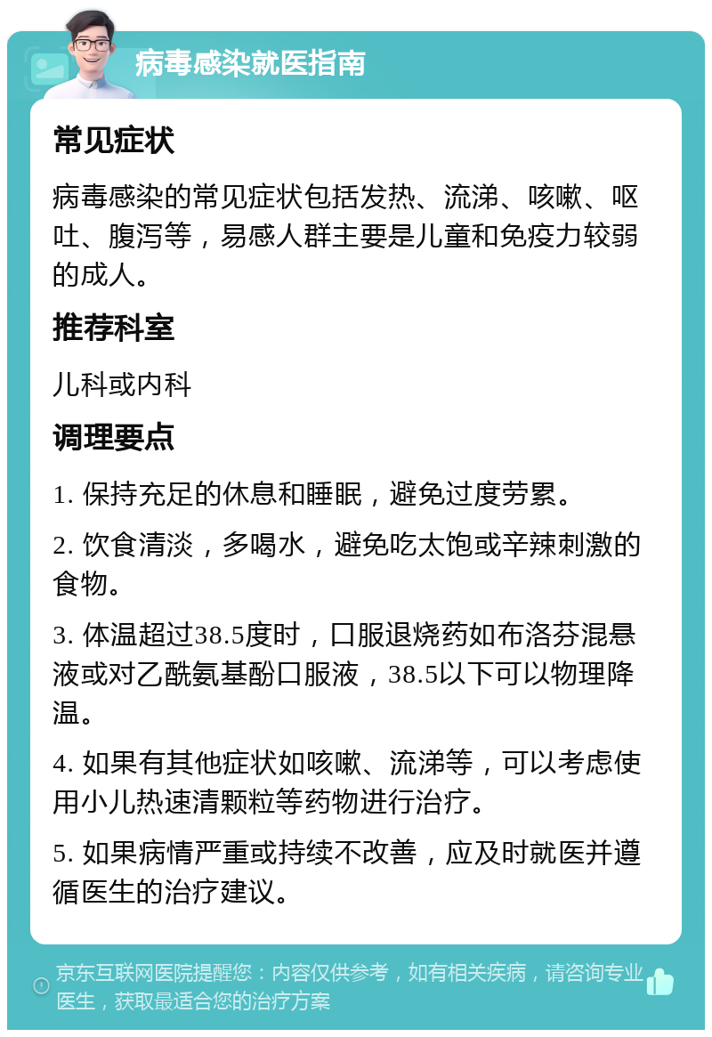 病毒感染就医指南 常见症状 病毒感染的常见症状包括发热、流涕、咳嗽、呕吐、腹泻等，易感人群主要是儿童和免疫力较弱的成人。 推荐科室 儿科或内科 调理要点 1. 保持充足的休息和睡眠，避免过度劳累。 2. 饮食清淡，多喝水，避免吃太饱或辛辣刺激的食物。 3. 体温超过38.5度时，口服退烧药如布洛芬混悬液或对乙酰氨基酚口服液，38.5以下可以物理降温。 4. 如果有其他症状如咳嗽、流涕等，可以考虑使用小儿热速清颗粒等药物进行治疗。 5. 如果病情严重或持续不改善，应及时就医并遵循医生的治疗建议。