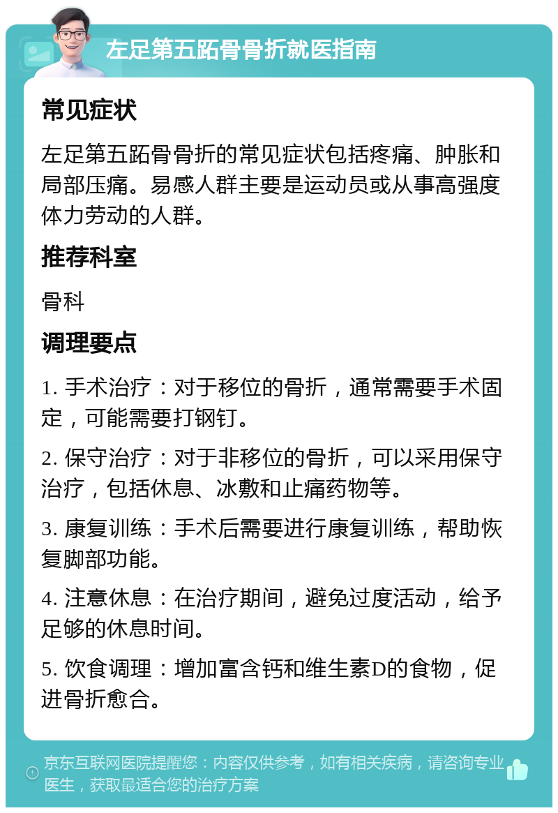 左足第五跖骨骨折就医指南 常见症状 左足第五跖骨骨折的常见症状包括疼痛、肿胀和局部压痛。易感人群主要是运动员或从事高强度体力劳动的人群。 推荐科室 骨科 调理要点 1. 手术治疗：对于移位的骨折，通常需要手术固定，可能需要打钢钉。 2. 保守治疗：对于非移位的骨折，可以采用保守治疗，包括休息、冰敷和止痛药物等。 3. 康复训练：手术后需要进行康复训练，帮助恢复脚部功能。 4. 注意休息：在治疗期间，避免过度活动，给予足够的休息时间。 5. 饮食调理：增加富含钙和维生素D的食物，促进骨折愈合。