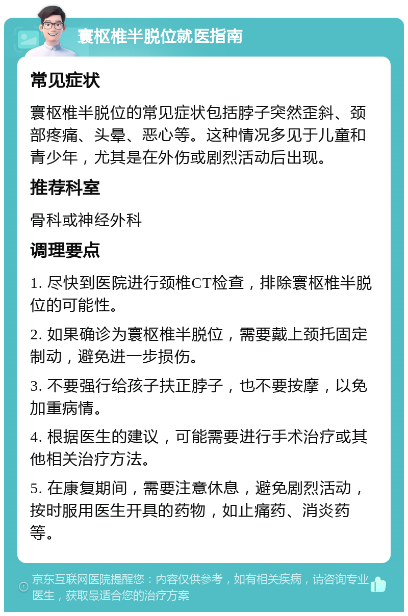 寰枢椎半脱位就医指南 常见症状 寰枢椎半脱位的常见症状包括脖子突然歪斜、颈部疼痛、头晕、恶心等。这种情况多见于儿童和青少年，尤其是在外伤或剧烈活动后出现。 推荐科室 骨科或神经外科 调理要点 1. 尽快到医院进行颈椎CT检查，排除寰枢椎半脱位的可能性。 2. 如果确诊为寰枢椎半脱位，需要戴上颈托固定制动，避免进一步损伤。 3. 不要强行给孩子扶正脖子，也不要按摩，以免加重病情。 4. 根据医生的建议，可能需要进行手术治疗或其他相关治疗方法。 5. 在康复期间，需要注意休息，避免剧烈活动，按时服用医生开具的药物，如止痛药、消炎药等。