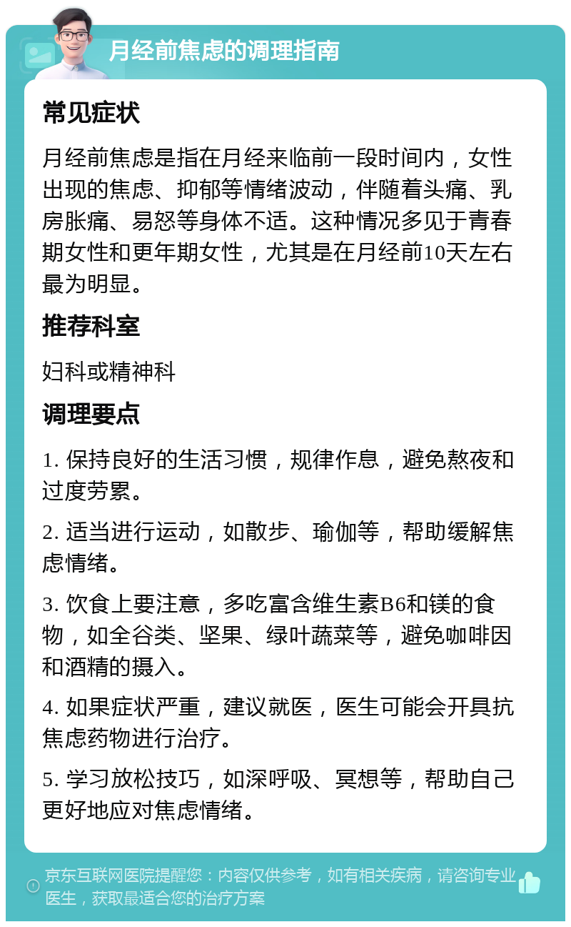 月经前焦虑的调理指南 常见症状 月经前焦虑是指在月经来临前一段时间内，女性出现的焦虑、抑郁等情绪波动，伴随着头痛、乳房胀痛、易怒等身体不适。这种情况多见于青春期女性和更年期女性，尤其是在月经前10天左右最为明显。 推荐科室 妇科或精神科 调理要点 1. 保持良好的生活习惯，规律作息，避免熬夜和过度劳累。 2. 适当进行运动，如散步、瑜伽等，帮助缓解焦虑情绪。 3. 饮食上要注意，多吃富含维生素B6和镁的食物，如全谷类、坚果、绿叶蔬菜等，避免咖啡因和酒精的摄入。 4. 如果症状严重，建议就医，医生可能会开具抗焦虑药物进行治疗。 5. 学习放松技巧，如深呼吸、冥想等，帮助自己更好地应对焦虑情绪。