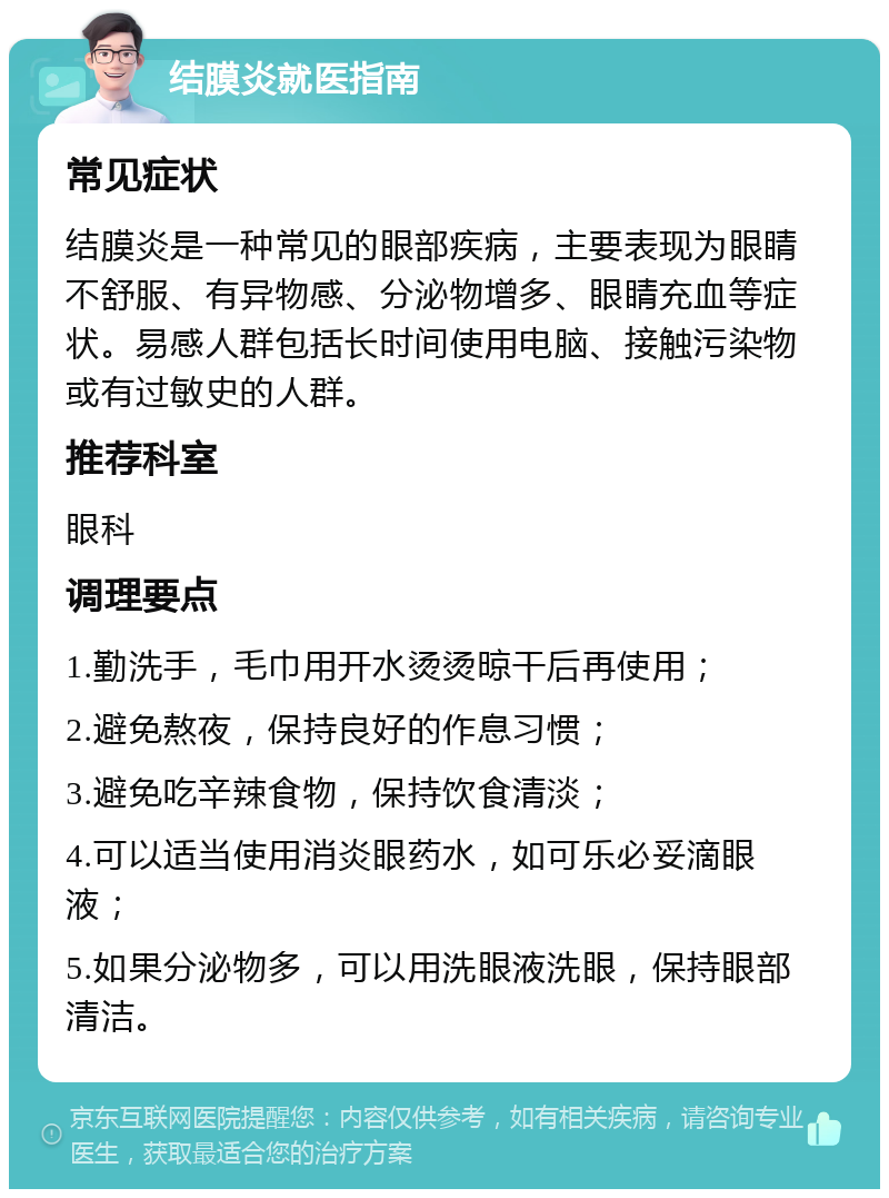 结膜炎就医指南 常见症状 结膜炎是一种常见的眼部疾病，主要表现为眼睛不舒服、有异物感、分泌物增多、眼睛充血等症状。易感人群包括长时间使用电脑、接触污染物或有过敏史的人群。 推荐科室 眼科 调理要点 1.勤洗手，毛巾用开水烫烫晾干后再使用； 2.避免熬夜，保持良好的作息习惯； 3.避免吃辛辣食物，保持饮食清淡； 4.可以适当使用消炎眼药水，如可乐必妥滴眼液； 5.如果分泌物多，可以用洗眼液洗眼，保持眼部清洁。