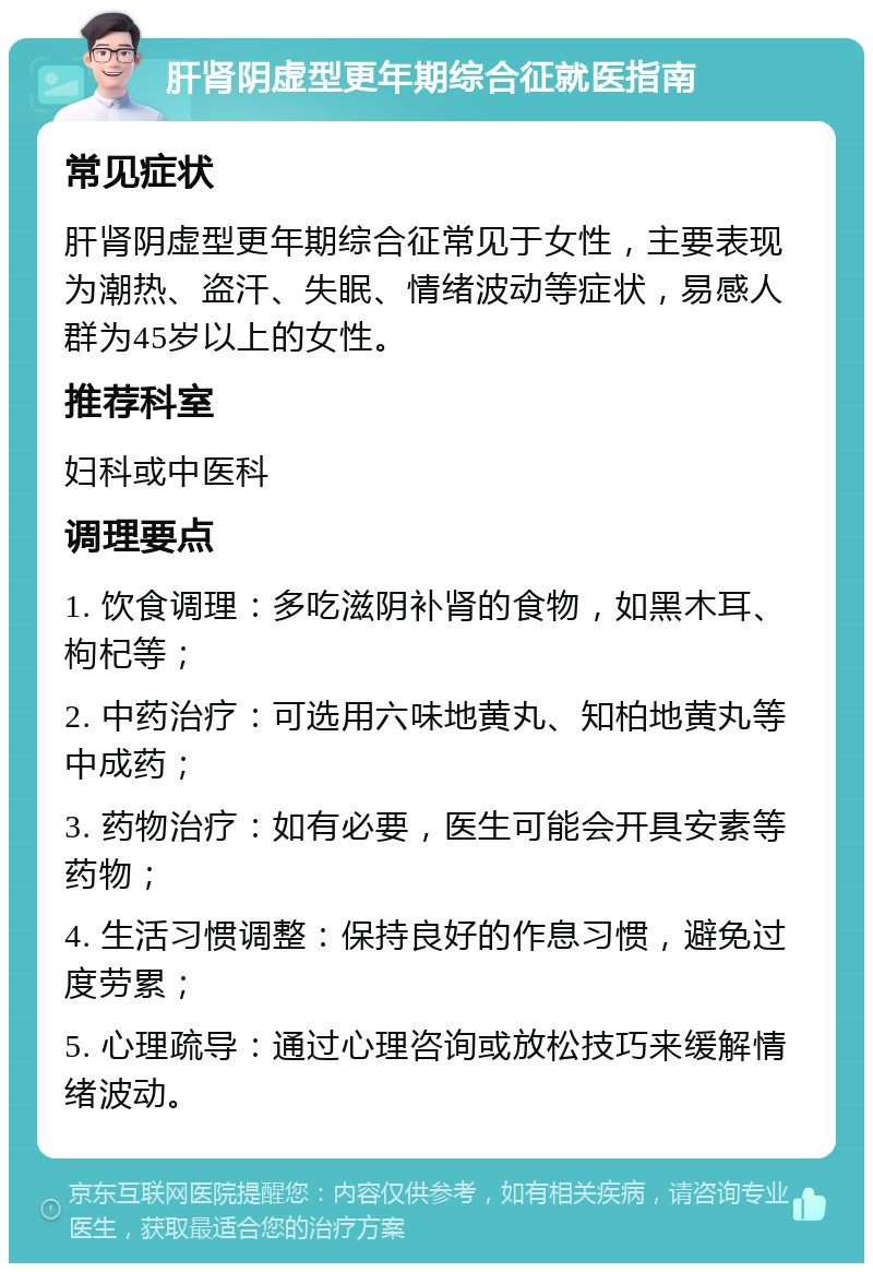 肝肾阴虚型更年期综合征就医指南 常见症状 肝肾阴虚型更年期综合征常见于女性，主要表现为潮热、盗汗、失眠、情绪波动等症状，易感人群为45岁以上的女性。 推荐科室 妇科或中医科 调理要点 1. 饮食调理：多吃滋阴补肾的食物，如黑木耳、枸杞等； 2. 中药治疗：可选用六味地黄丸、知柏地黄丸等中成药； 3. 药物治疗：如有必要，医生可能会开具安素等药物； 4. 生活习惯调整：保持良好的作息习惯，避免过度劳累； 5. 心理疏导：通过心理咨询或放松技巧来缓解情绪波动。