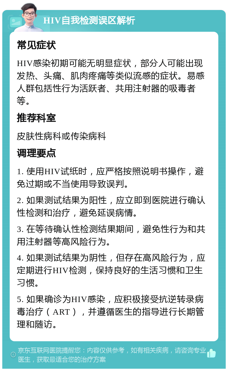 HIV自我检测误区解析 常见症状 HIV感染初期可能无明显症状，部分人可能出现发热、头痛、肌肉疼痛等类似流感的症状。易感人群包括性行为活跃者、共用注射器的吸毒者等。 推荐科室 皮肤性病科或传染病科 调理要点 1. 使用HIV试纸时，应严格按照说明书操作，避免过期或不当使用导致误判。 2. 如果测试结果为阳性，应立即到医院进行确认性检测和治疗，避免延误病情。 3. 在等待确认性检测结果期间，避免性行为和共用注射器等高风险行为。 4. 如果测试结果为阴性，但存在高风险行为，应定期进行HIV检测，保持良好的生活习惯和卫生习惯。 5. 如果确诊为HIV感染，应积极接受抗逆转录病毒治疗（ART），并遵循医生的指导进行长期管理和随访。