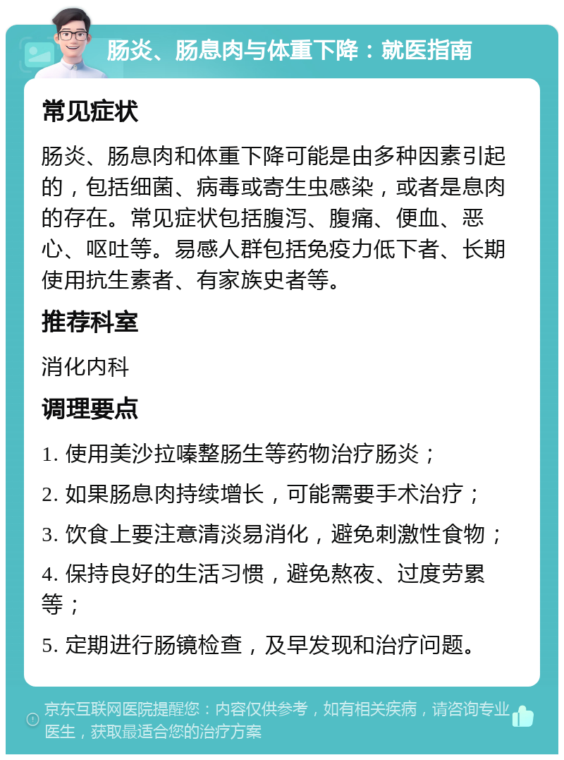 肠炎、肠息肉与体重下降：就医指南 常见症状 肠炎、肠息肉和体重下降可能是由多种因素引起的，包括细菌、病毒或寄生虫感染，或者是息肉的存在。常见症状包括腹泻、腹痛、便血、恶心、呕吐等。易感人群包括免疫力低下者、长期使用抗生素者、有家族史者等。 推荐科室 消化内科 调理要点 1. 使用美沙拉嗪整肠生等药物治疗肠炎； 2. 如果肠息肉持续增长，可能需要手术治疗； 3. 饮食上要注意清淡易消化，避免刺激性食物； 4. 保持良好的生活习惯，避免熬夜、过度劳累等； 5. 定期进行肠镜检查，及早发现和治疗问题。