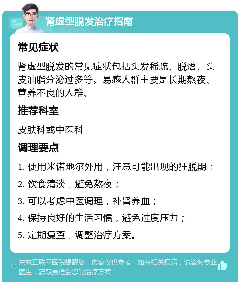 肾虚型脱发治疗指南 常见症状 肾虚型脱发的常见症状包括头发稀疏、脱落、头皮油脂分泌过多等。易感人群主要是长期熬夜、营养不良的人群。 推荐科室 皮肤科或中医科 调理要点 1. 使用米诺地尔外用，注意可能出现的狂脱期； 2. 饮食清淡，避免熬夜； 3. 可以考虑中医调理，补肾养血； 4. 保持良好的生活习惯，避免过度压力； 5. 定期复查，调整治疗方案。