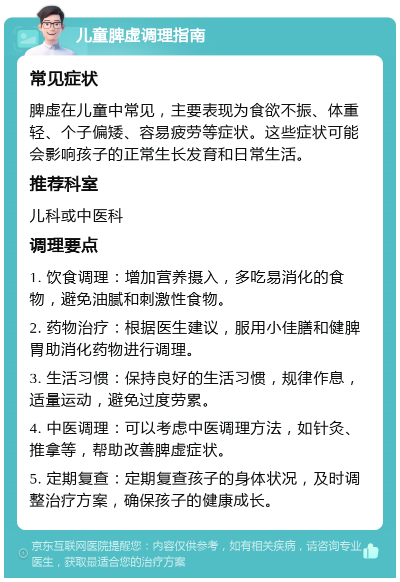 儿童脾虚调理指南 常见症状 脾虚在儿童中常见，主要表现为食欲不振、体重轻、个子偏矮、容易疲劳等症状。这些症状可能会影响孩子的正常生长发育和日常生活。 推荐科室 儿科或中医科 调理要点 1. 饮食调理：增加营养摄入，多吃易消化的食物，避免油腻和刺激性食物。 2. 药物治疗：根据医生建议，服用小佳膳和健脾胃助消化药物进行调理。 3. 生活习惯：保持良好的生活习惯，规律作息，适量运动，避免过度劳累。 4. 中医调理：可以考虑中医调理方法，如针灸、推拿等，帮助改善脾虚症状。 5. 定期复查：定期复查孩子的身体状况，及时调整治疗方案，确保孩子的健康成长。