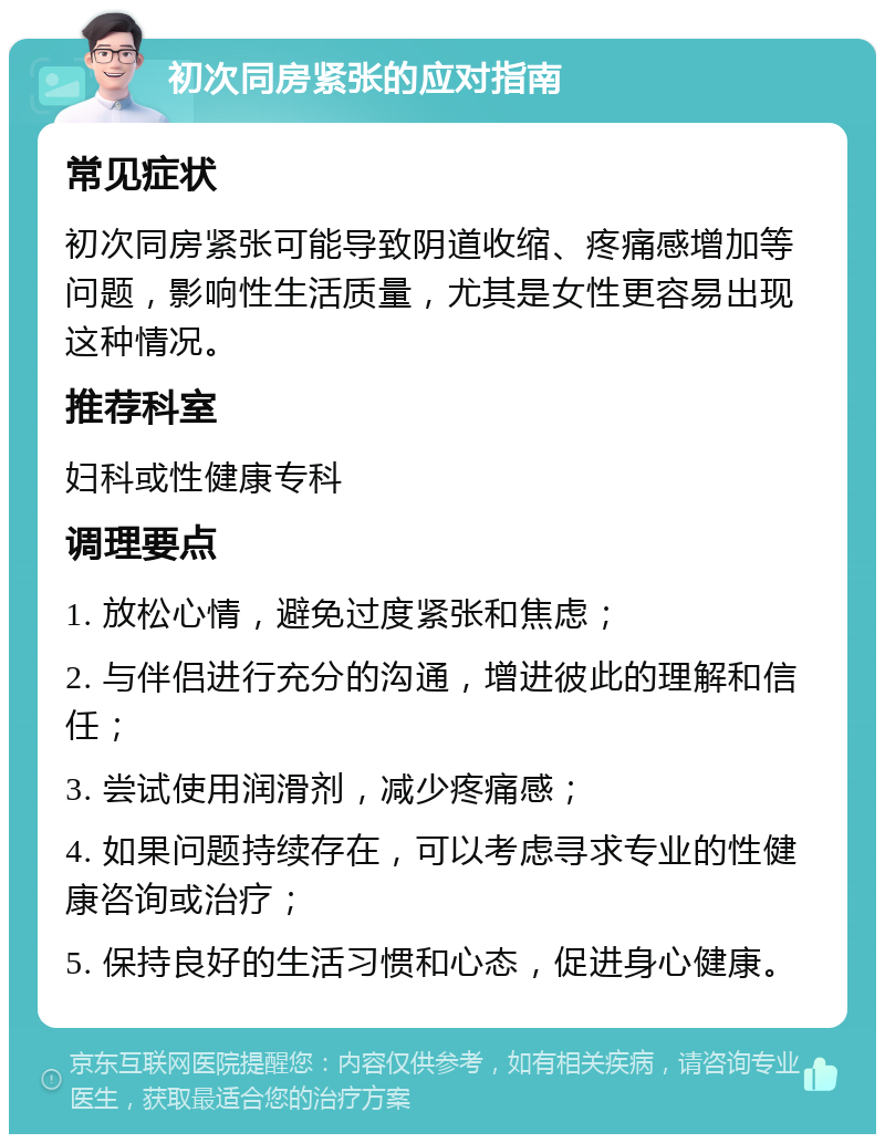 初次同房紧张的应对指南 常见症状 初次同房紧张可能导致阴道收缩、疼痛感增加等问题，影响性生活质量，尤其是女性更容易出现这种情况。 推荐科室 妇科或性健康专科 调理要点 1. 放松心情，避免过度紧张和焦虑； 2. 与伴侣进行充分的沟通，增进彼此的理解和信任； 3. 尝试使用润滑剂，减少疼痛感； 4. 如果问题持续存在，可以考虑寻求专业的性健康咨询或治疗； 5. 保持良好的生活习惯和心态，促进身心健康。