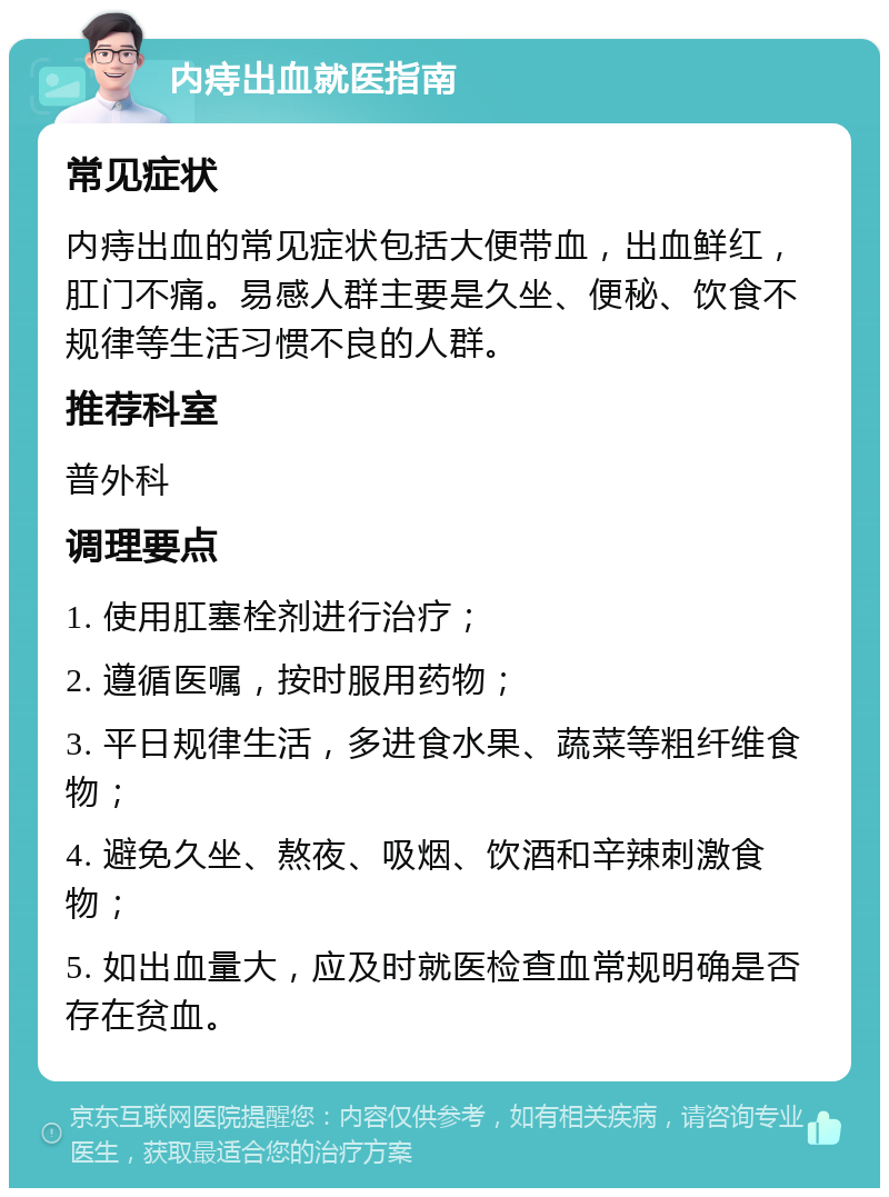 内痔出血就医指南 常见症状 内痔出血的常见症状包括大便带血，出血鲜红，肛门不痛。易感人群主要是久坐、便秘、饮食不规律等生活习惯不良的人群。 推荐科室 普外科 调理要点 1. 使用肛塞栓剂进行治疗； 2. 遵循医嘱，按时服用药物； 3. 平日规律生活，多进食水果、蔬菜等粗纤维食物； 4. 避免久坐、熬夜、吸烟、饮酒和辛辣刺激食物； 5. 如出血量大，应及时就医检查血常规明确是否存在贫血。