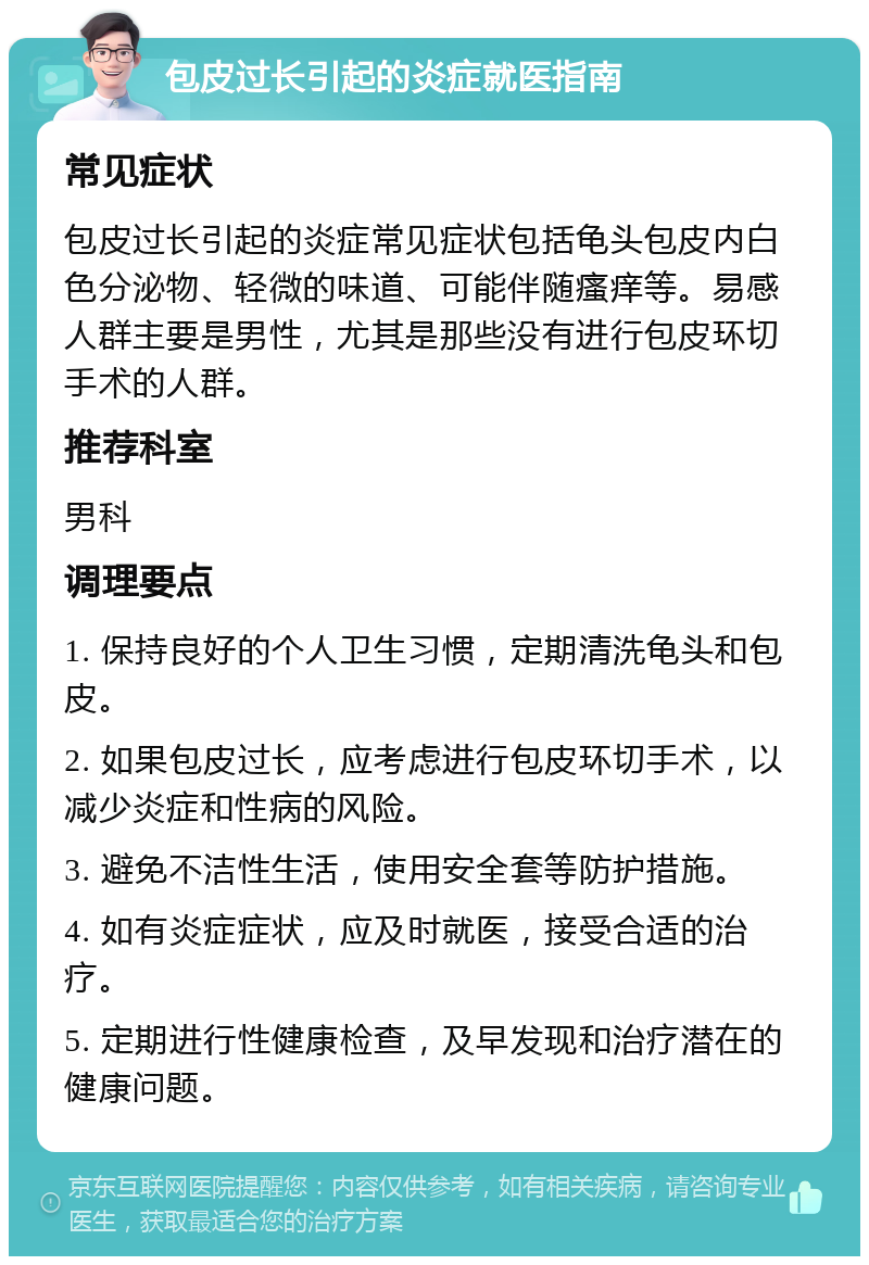 包皮过长引起的炎症就医指南 常见症状 包皮过长引起的炎症常见症状包括龟头包皮内白色分泌物、轻微的味道、可能伴随瘙痒等。易感人群主要是男性，尤其是那些没有进行包皮环切手术的人群。 推荐科室 男科 调理要点 1. 保持良好的个人卫生习惯，定期清洗龟头和包皮。 2. 如果包皮过长，应考虑进行包皮环切手术，以减少炎症和性病的风险。 3. 避免不洁性生活，使用安全套等防护措施。 4. 如有炎症症状，应及时就医，接受合适的治疗。 5. 定期进行性健康检查，及早发现和治疗潜在的健康问题。