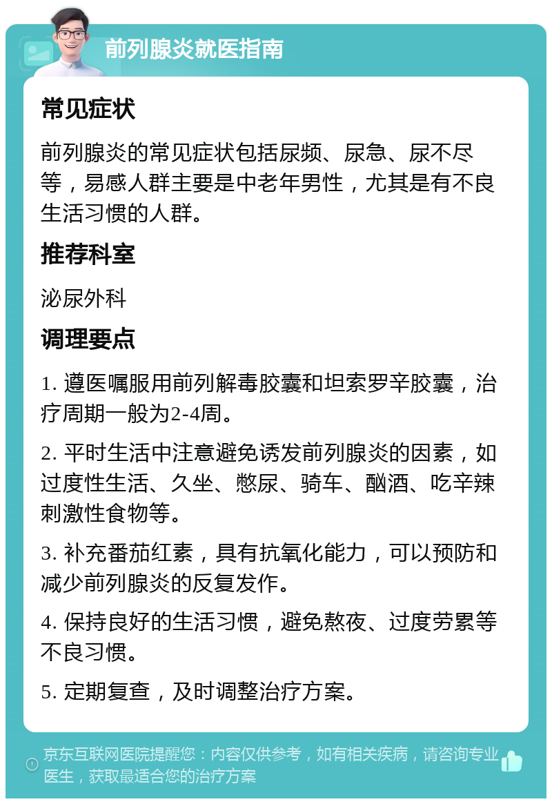 前列腺炎就医指南 常见症状 前列腺炎的常见症状包括尿频、尿急、尿不尽等，易感人群主要是中老年男性，尤其是有不良生活习惯的人群。 推荐科室 泌尿外科 调理要点 1. 遵医嘱服用前列解毒胶囊和坦索罗辛胶囊，治疗周期一般为2-4周。 2. 平时生活中注意避免诱发前列腺炎的因素，如过度性生活、久坐、憋尿、骑车、酗酒、吃辛辣刺激性食物等。 3. 补充番茄红素，具有抗氧化能力，可以预防和减少前列腺炎的反复发作。 4. 保持良好的生活习惯，避免熬夜、过度劳累等不良习惯。 5. 定期复查，及时调整治疗方案。