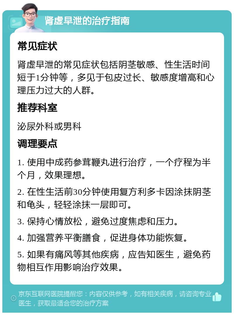 肾虚早泄的治疗指南 常见症状 肾虚早泄的常见症状包括阴茎敏感、性生活时间短于1分钟等，多见于包皮过长、敏感度增高和心理压力过大的人群。 推荐科室 泌尿外科或男科 调理要点 1. 使用中成药参茸鞭丸进行治疗，一个疗程为半个月，效果理想。 2. 在性生活前30分钟使用复方利多卡因涂抹阴茎和龟头，轻轻涂抹一层即可。 3. 保持心情放松，避免过度焦虑和压力。 4. 加强营养平衡膳食，促进身体功能恢复。 5. 如果有痛风等其他疾病，应告知医生，避免药物相互作用影响治疗效果。