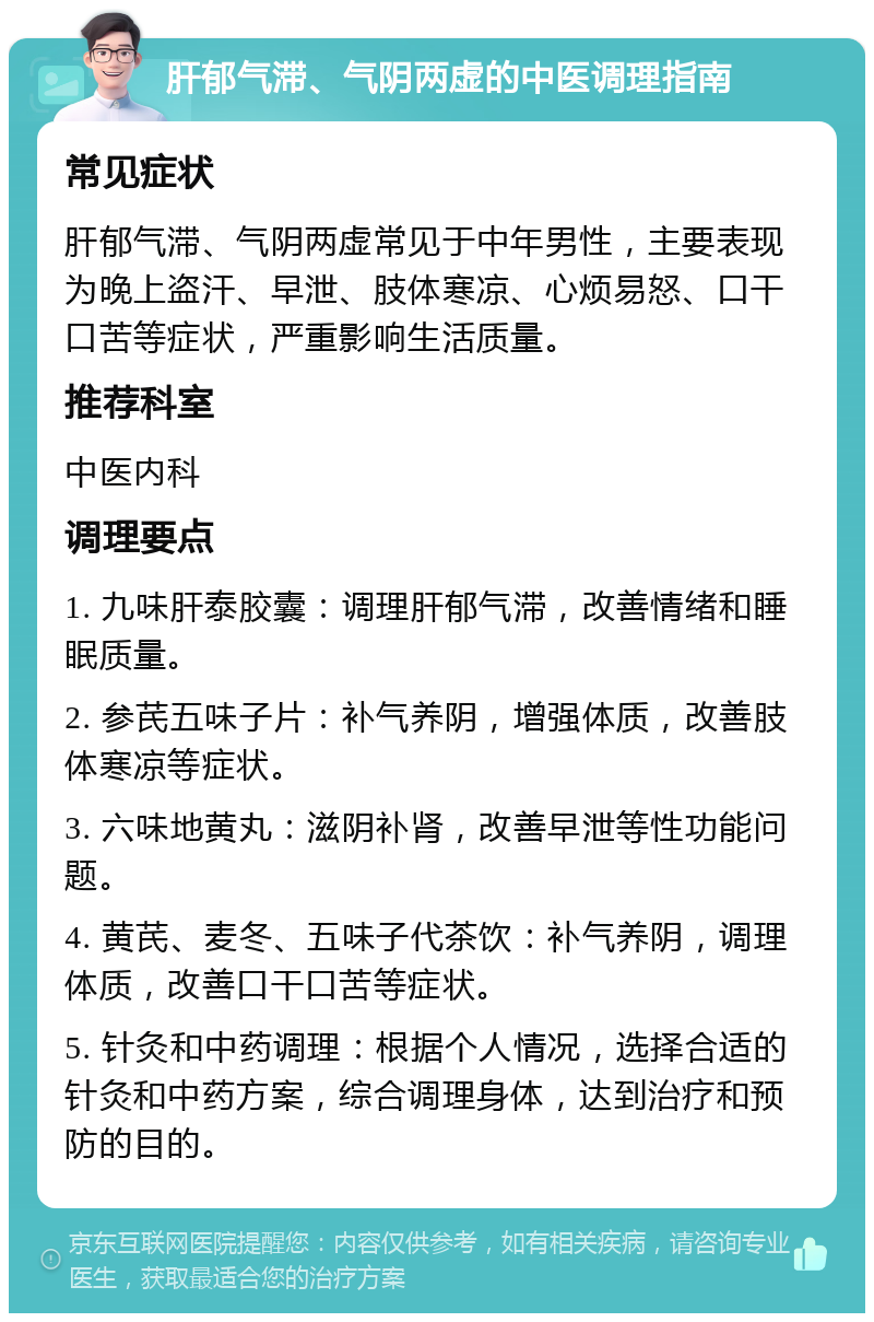 肝郁气滞、气阴两虚的中医调理指南 常见症状 肝郁气滞、气阴两虚常见于中年男性，主要表现为晚上盗汗、早泄、肢体寒凉、心烦易怒、口干口苦等症状，严重影响生活质量。 推荐科室 中医内科 调理要点 1. 九味肝泰胶囊：调理肝郁气滞，改善情绪和睡眠质量。 2. 参芪五味子片：补气养阴，增强体质，改善肢体寒凉等症状。 3. 六味地黄丸：滋阴补肾，改善早泄等性功能问题。 4. 黄芪、麦冬、五味子代茶饮：补气养阴，调理体质，改善口干口苦等症状。 5. 针灸和中药调理：根据个人情况，选择合适的针灸和中药方案，综合调理身体，达到治疗和预防的目的。