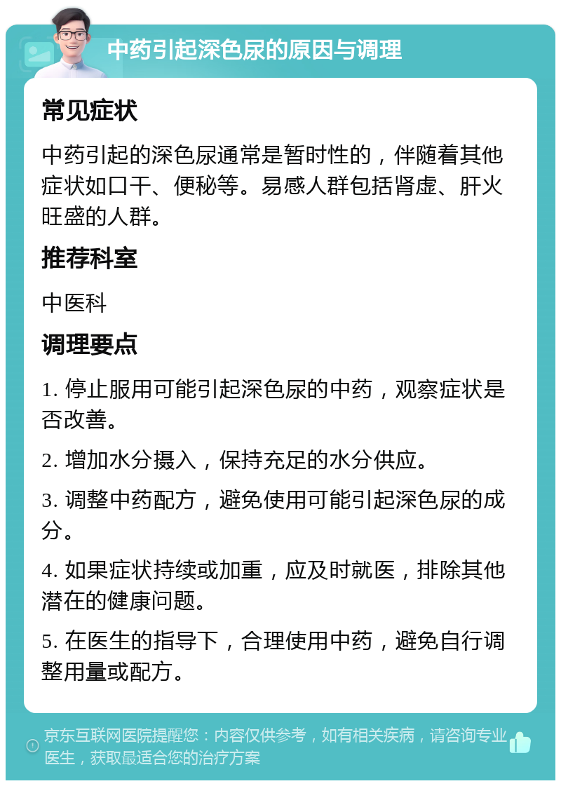 中药引起深色尿的原因与调理 常见症状 中药引起的深色尿通常是暂时性的，伴随着其他症状如口干、便秘等。易感人群包括肾虚、肝火旺盛的人群。 推荐科室 中医科 调理要点 1. 停止服用可能引起深色尿的中药，观察症状是否改善。 2. 增加水分摄入，保持充足的水分供应。 3. 调整中药配方，避免使用可能引起深色尿的成分。 4. 如果症状持续或加重，应及时就医，排除其他潜在的健康问题。 5. 在医生的指导下，合理使用中药，避免自行调整用量或配方。