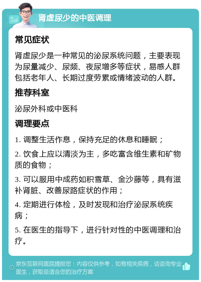 肾虚尿少的中医调理 常见症状 肾虚尿少是一种常见的泌尿系统问题，主要表现为尿量减少、尿频、夜尿增多等症状，易感人群包括老年人、长期过度劳累或情绪波动的人群。 推荐科室 泌尿外科或中医科 调理要点 1. 调整生活作息，保持充足的休息和睡眠； 2. 饮食上应以清淡为主，多吃富含维生素和矿物质的食物； 3. 可以服用中成药如积雪草、金沙藤等，具有滋补肾脏、改善尿路症状的作用； 4. 定期进行体检，及时发现和治疗泌尿系统疾病； 5. 在医生的指导下，进行针对性的中医调理和治疗。