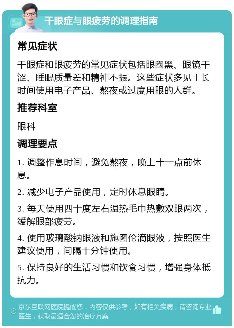 干眼症与眼疲劳的调理指南 常见症状 干眼症和眼疲劳的常见症状包括眼圈黑、眼镜干涩、睡眠质量差和精神不振。这些症状多见于长时间使用电子产品、熬夜或过度用眼的人群。 推荐科室 眼科 调理要点 1. 调整作息时间，避免熬夜，晚上十一点前休息。 2. 减少电子产品使用，定时休息眼睛。 3. 每天使用四十度左右温热毛巾热敷双眼两次，缓解眼部疲劳。 4. 使用玻璃酸钠眼液和施图伦滴眼液，按照医生建议使用，间隔十分钟使用。 5. 保持良好的生活习惯和饮食习惯，增强身体抵抗力。