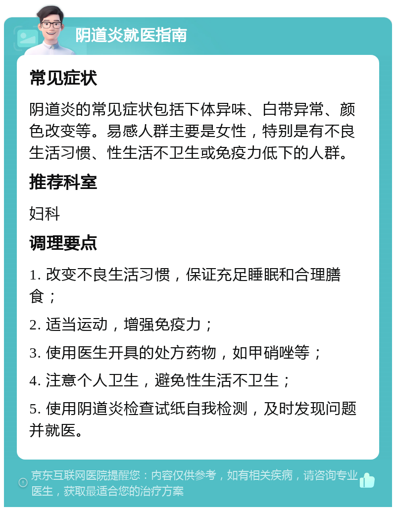 阴道炎就医指南 常见症状 阴道炎的常见症状包括下体异味、白带异常、颜色改变等。易感人群主要是女性，特别是有不良生活习惯、性生活不卫生或免疫力低下的人群。 推荐科室 妇科 调理要点 1. 改变不良生活习惯，保证充足睡眠和合理膳食； 2. 适当运动，增强免疫力； 3. 使用医生开具的处方药物，如甲硝唑等； 4. 注意个人卫生，避免性生活不卫生； 5. 使用阴道炎检查试纸自我检测，及时发现问题并就医。