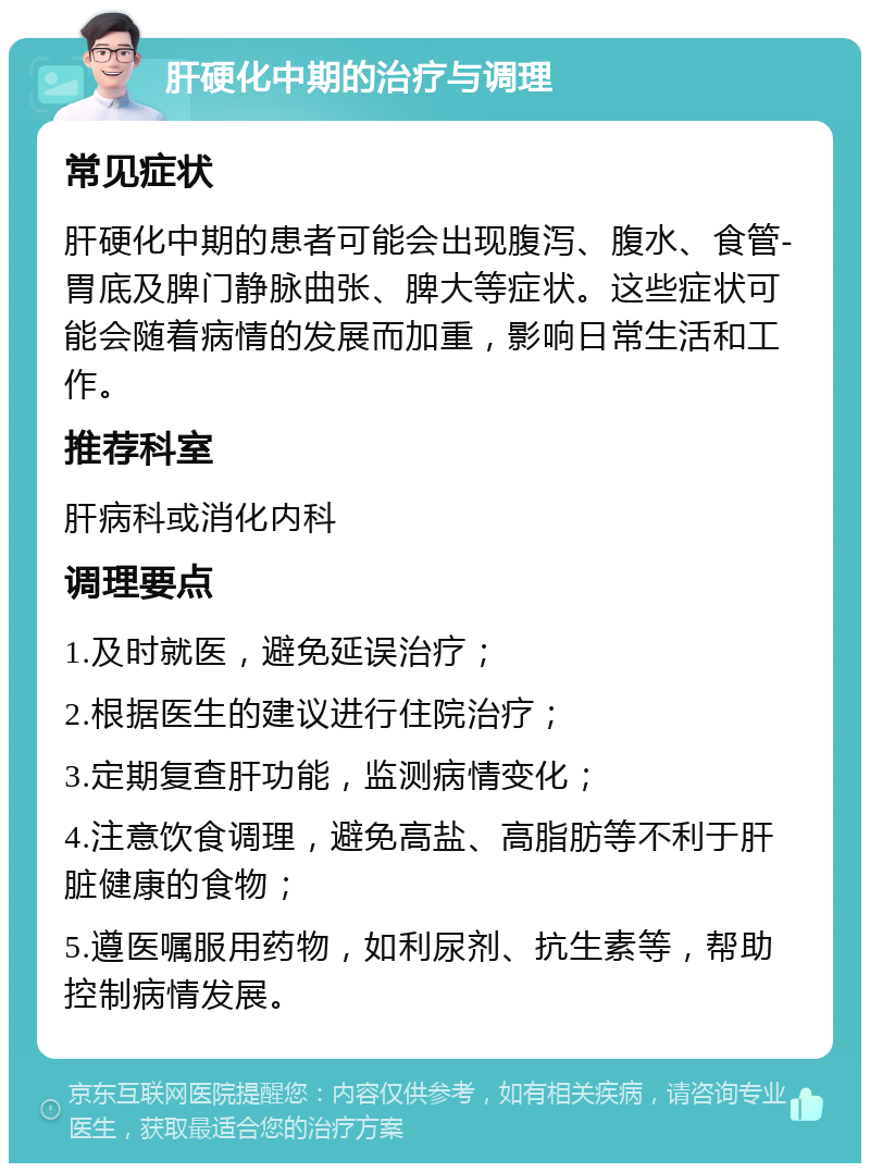 肝硬化中期的治疗与调理 常见症状 肝硬化中期的患者可能会出现腹泻、腹水、食管-胃底及脾门静脉曲张、脾大等症状。这些症状可能会随着病情的发展而加重，影响日常生活和工作。 推荐科室 肝病科或消化内科 调理要点 1.及时就医，避免延误治疗； 2.根据医生的建议进行住院治疗； 3.定期复查肝功能，监测病情变化； 4.注意饮食调理，避免高盐、高脂肪等不利于肝脏健康的食物； 5.遵医嘱服用药物，如利尿剂、抗生素等，帮助控制病情发展。