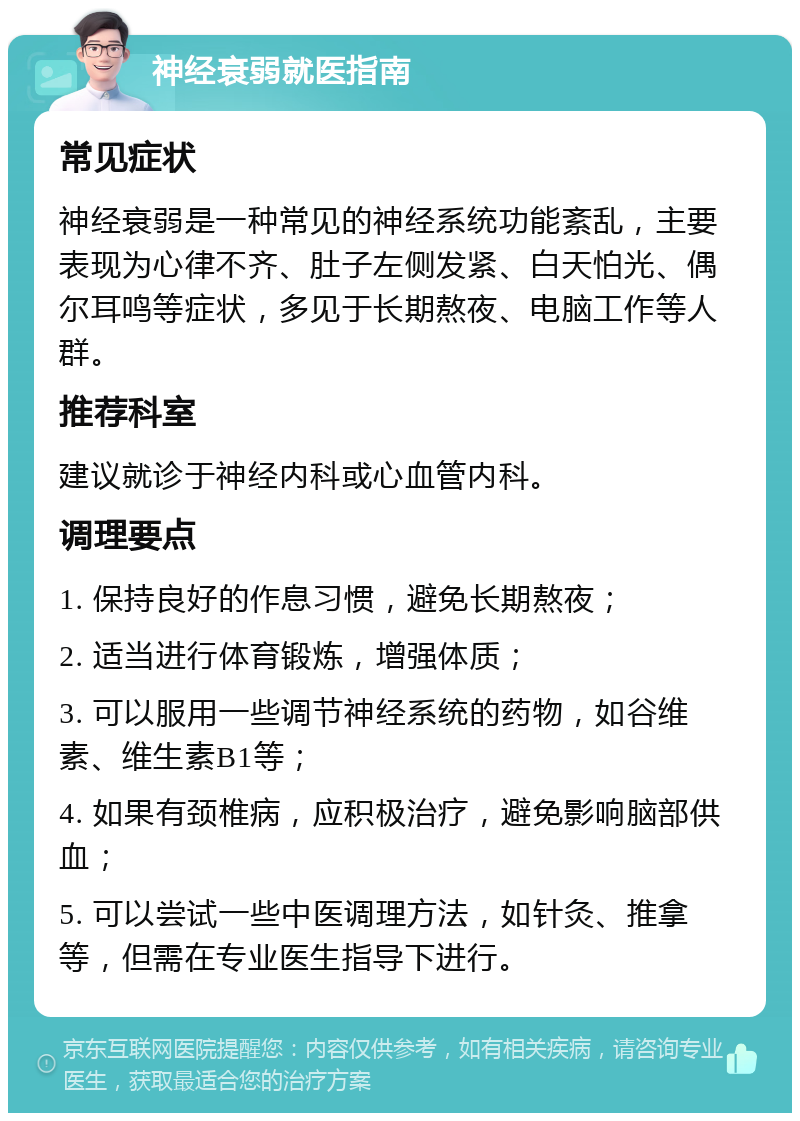 神经衰弱就医指南 常见症状 神经衰弱是一种常见的神经系统功能紊乱，主要表现为心律不齐、肚子左侧发紧、白天怕光、偶尔耳鸣等症状，多见于长期熬夜、电脑工作等人群。 推荐科室 建议就诊于神经内科或心血管内科。 调理要点 1. 保持良好的作息习惯，避免长期熬夜； 2. 适当进行体育锻炼，增强体质； 3. 可以服用一些调节神经系统的药物，如谷维素、维生素B1等； 4. 如果有颈椎病，应积极治疗，避免影响脑部供血； 5. 可以尝试一些中医调理方法，如针灸、推拿等，但需在专业医生指导下进行。