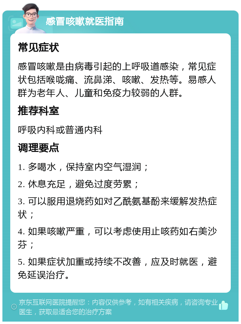 感冒咳嗽就医指南 常见症状 感冒咳嗽是由病毒引起的上呼吸道感染，常见症状包括喉咙痛、流鼻涕、咳嗽、发热等。易感人群为老年人、儿童和免疫力较弱的人群。 推荐科室 呼吸内科或普通内科 调理要点 1. 多喝水，保持室内空气湿润； 2. 休息充足，避免过度劳累； 3. 可以服用退烧药如对乙酰氨基酚来缓解发热症状； 4. 如果咳嗽严重，可以考虑使用止咳药如右美沙芬； 5. 如果症状加重或持续不改善，应及时就医，避免延误治疗。