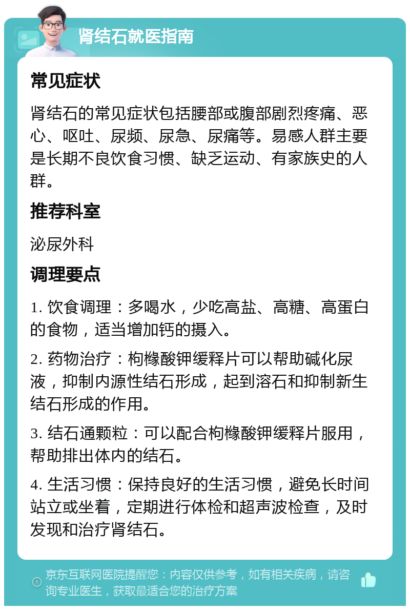 肾结石就医指南 常见症状 肾结石的常见症状包括腰部或腹部剧烈疼痛、恶心、呕吐、尿频、尿急、尿痛等。易感人群主要是长期不良饮食习惯、缺乏运动、有家族史的人群。 推荐科室 泌尿外科 调理要点 1. 饮食调理：多喝水，少吃高盐、高糖、高蛋白的食物，适当增加钙的摄入。 2. 药物治疗：枸橼酸钾缓释片可以帮助碱化尿液，抑制内源性结石形成，起到溶石和抑制新生结石形成的作用。 3. 结石通颗粒：可以配合枸橼酸钾缓释片服用，帮助排出体内的结石。 4. 生活习惯：保持良好的生活习惯，避免长时间站立或坐着，定期进行体检和超声波检查，及时发现和治疗肾结石。