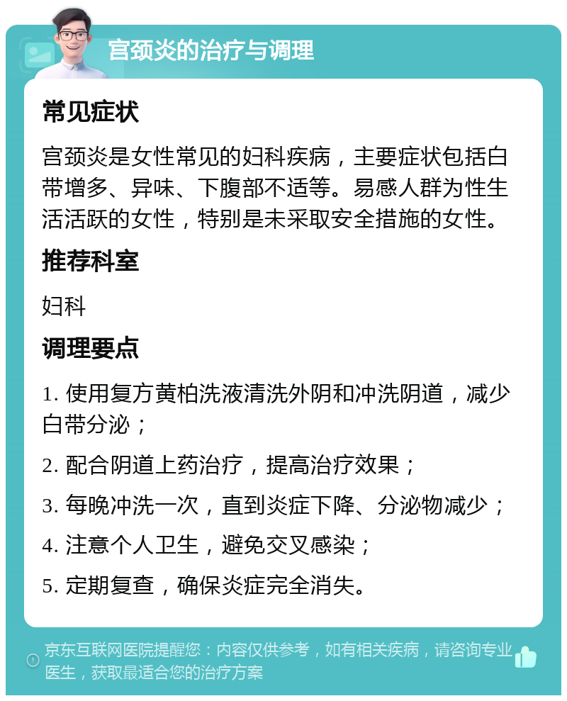 宫颈炎的治疗与调理 常见症状 宫颈炎是女性常见的妇科疾病，主要症状包括白带增多、异味、下腹部不适等。易感人群为性生活活跃的女性，特别是未采取安全措施的女性。 推荐科室 妇科 调理要点 1. 使用复方黄柏洗液清洗外阴和冲洗阴道，减少白带分泌； 2. 配合阴道上药治疗，提高治疗效果； 3. 每晚冲洗一次，直到炎症下降、分泌物减少； 4. 注意个人卫生，避免交叉感染； 5. 定期复查，确保炎症完全消失。