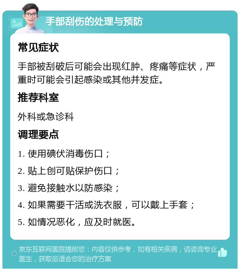 手部刮伤的处理与预防 常见症状 手部被刮破后可能会出现红肿、疼痛等症状，严重时可能会引起感染或其他并发症。 推荐科室 外科或急诊科 调理要点 1. 使用碘伏消毒伤口； 2. 贴上创可贴保护伤口； 3. 避免接触水以防感染； 4. 如果需要干活或洗衣服，可以戴上手套； 5. 如情况恶化，应及时就医。