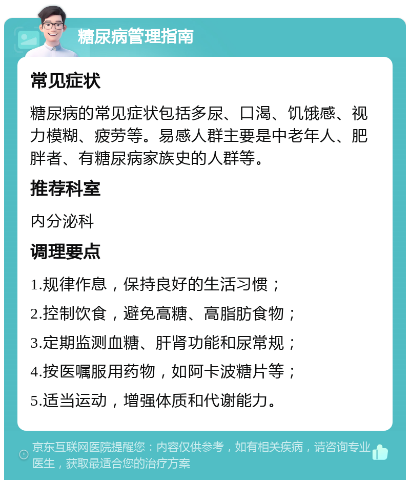 糖尿病管理指南 常见症状 糖尿病的常见症状包括多尿、口渴、饥饿感、视力模糊、疲劳等。易感人群主要是中老年人、肥胖者、有糖尿病家族史的人群等。 推荐科室 内分泌科 调理要点 1.规律作息，保持良好的生活习惯； 2.控制饮食，避免高糖、高脂肪食物； 3.定期监测血糖、肝肾功能和尿常规； 4.按医嘱服用药物，如阿卡波糖片等； 5.适当运动，增强体质和代谢能力。