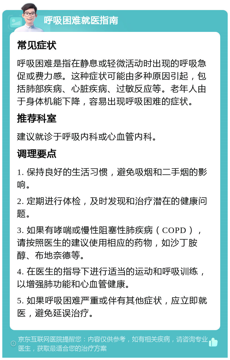 呼吸困难就医指南 常见症状 呼吸困难是指在静息或轻微活动时出现的呼吸急促或费力感。这种症状可能由多种原因引起，包括肺部疾病、心脏疾病、过敏反应等。老年人由于身体机能下降，容易出现呼吸困难的症状。 推荐科室 建议就诊于呼吸内科或心血管内科。 调理要点 1. 保持良好的生活习惯，避免吸烟和二手烟的影响。 2. 定期进行体检，及时发现和治疗潜在的健康问题。 3. 如果有哮喘或慢性阻塞性肺疾病（COPD），请按照医生的建议使用相应的药物，如沙丁胺醇、布地奈德等。 4. 在医生的指导下进行适当的运动和呼吸训练，以增强肺功能和心血管健康。 5. 如果呼吸困难严重或伴有其他症状，应立即就医，避免延误治疗。