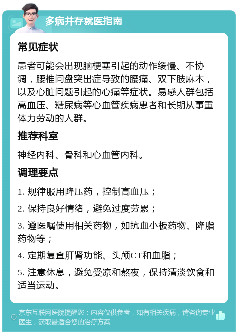 多病并存就医指南 常见症状 患者可能会出现脑梗塞引起的动作缓慢、不协调，腰椎间盘突出症导致的腰痛、双下肢麻木，以及心脏问题引起的心痛等症状。易感人群包括高血压、糖尿病等心血管疾病患者和长期从事重体力劳动的人群。 推荐科室 神经内科、骨科和心血管内科。 调理要点 1. 规律服用降压药，控制高血压； 2. 保持良好情绪，避免过度劳累； 3. 遵医嘱使用相关药物，如抗血小板药物、降脂药物等； 4. 定期复查肝肾功能、头颅CT和血脂； 5. 注意休息，避免受凉和熬夜，保持清淡饮食和适当运动。