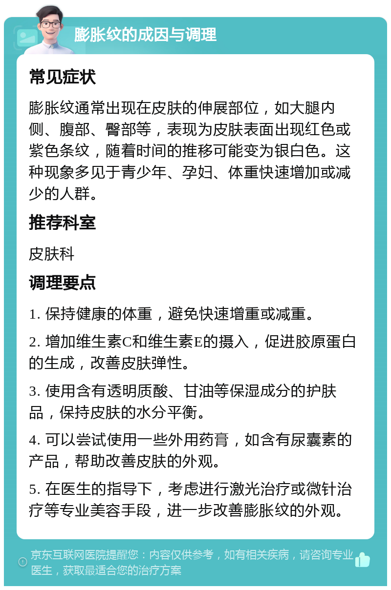 膨胀纹的成因与调理 常见症状 膨胀纹通常出现在皮肤的伸展部位，如大腿内侧、腹部、臀部等，表现为皮肤表面出现红色或紫色条纹，随着时间的推移可能变为银白色。这种现象多见于青少年、孕妇、体重快速增加或减少的人群。 推荐科室 皮肤科 调理要点 1. 保持健康的体重，避免快速增重或减重。 2. 增加维生素C和维生素E的摄入，促进胶原蛋白的生成，改善皮肤弹性。 3. 使用含有透明质酸、甘油等保湿成分的护肤品，保持皮肤的水分平衡。 4. 可以尝试使用一些外用药膏，如含有尿囊素的产品，帮助改善皮肤的外观。 5. 在医生的指导下，考虑进行激光治疗或微针治疗等专业美容手段，进一步改善膨胀纹的外观。