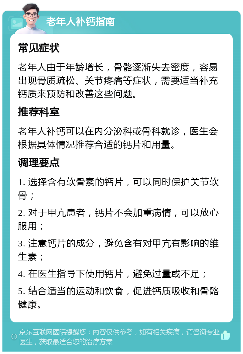 老年人补钙指南 常见症状 老年人由于年龄增长，骨骼逐渐失去密度，容易出现骨质疏松、关节疼痛等症状，需要适当补充钙质来预防和改善这些问题。 推荐科室 老年人补钙可以在内分泌科或骨科就诊，医生会根据具体情况推荐合适的钙片和用量。 调理要点 1. 选择含有软骨素的钙片，可以同时保护关节软骨； 2. 对于甲亢患者，钙片不会加重病情，可以放心服用； 3. 注意钙片的成分，避免含有对甲亢有影响的维生素； 4. 在医生指导下使用钙片，避免过量或不足； 5. 结合适当的运动和饮食，促进钙质吸收和骨骼健康。